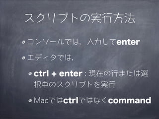 スクリプトの実行方法

コンソールでは，入力してenter

エディタでは，

 ctrl + enter : 現在の行または選
 択中のスクリプトを実行

 Macではctrlではなくcommand
 
