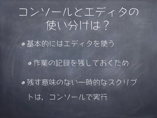 コンソールとエディタの
   使い分けは？
基本的にはエディタを使う

 作業の記録を残しておくため

残す意味のない一時的なスクリプ

トは，コンソールで実行
 