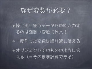 なぜ変数が必要？

繰り返し使うデータを毎回入力す
るのは面倒→変数に代入！

一度作った変数は繰り返し使える

オブジェクトそのもののように扱
える（＝そのまま計算できる）
 