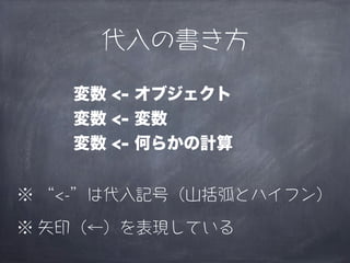 代入の書き方

   変数 <- オブジェクト
   変数 <- 変数
   変数 <- 何らかの計算


※ “<-”は代入記号（山括弧とハイフン）

※ 矢印（←）を表現している
 