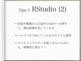 Tips 3   RStudio (2)

• 変数や関数の入力途中でtabキーを押す
 と，補完候補を出してくれる

• ヘルプつきで出してくれるのでとても便利

• スペルミスでエラーを起こさないために
 も，積極的に使おう！
 