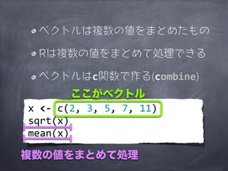 ベクトルは複数の値をまとめたもの

   Rは複数の値をまとめて処理できる

   ベクトルはc関数で作る(combine)
               ここがベクトル
x	
  <-­‐	
  c(2,	
  3,	
  5,	
  7,	
  11)
sqrt(x)
mean(x)

複数の値をまとめて処理
 