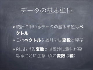データの基本単位

統計に用いるデータの基本単位はベ
クトル
このベクトルを統計では変数と呼ぶ

Rにおける変数とは微妙に意味が異
なることに注意（Rの変数は箱）
 