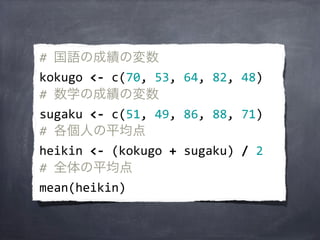 #	
  国語の成績の変数
kokugo	
  <-­‐	
  c(70,	
  53,	
  64,	
  82,	
  48)
#	
  数学の成績の変数
sugaku	
  <-­‐	
  c(51,	
  49,	
  86,	
  88,	
  71)
#	
  各個人の平均点
heikin	
  <-­‐	
  (kokugo	
  +	
  sugaku)	
  /	
  2
#	
  全体の平均点
mean(heikin)
 