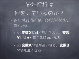 統計解析は
何をしているのか？
多くの統計解析は，変数間の関係を
見ている

  変数Xにdと答えた人は，変数
ex1
Yにはeと答える傾向がある

 変数Aの値が高いほど，変数B
ex2
の値も高くなる
 