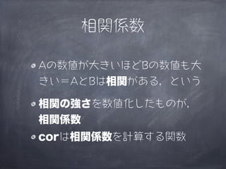 相関係数

Aの数値が大きいほどBの数値も大
きい＝AとBは相関がある，という

相関の強さを数値化したものが，
相関係数
corは相関係数を計算する関数
 