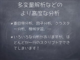 多変量解析などの
  より高度な分析
重回帰分析，因子分析，クラスタ
ー分析，機械学習，…

いろいろな分析がありますが，ほ
とんどが一行のスクリプトででき
てしまいます！
 