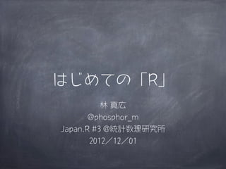 はじめての「R」
          林 真広
       @phosphor_m
Japan.R #3 @統計数理研究所
       2012／12／01
 