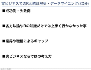 実ビジネスでのRと統計解析・データマイニング(20分)

 ■成功例・失敗例



 ■各方法論やRの知識だけでは上手く行かなかった事



 ■業界や職種によるギャップ



 ■実ビジネスならではの考え方

                            87

2012年12月1日土曜日
 