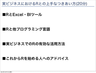 実ビジネスにおけるRとの上手なつきあい方(20分)

 ■RとExcel・BIツール


 ■Rと他プログラミング言語


 ■実ビジネスでのRの有効な活用方法


 ■これからRを始める人へのアドバイス

                             87

2012年12月1日土曜日
 
