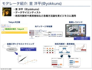 モデレータ紹介: 里 洋平(@yokkuns)
                ・里 洋平（@yokkuns）
                ・データサイエンティスト
                ・時系列解析や異常検知など各種方法論を実ビジネスに適用

         Tokyo.R主催                          動画レコメンド

                         Rパッケージ本執筆



                             テキスト




       金融工学＋テキストマイニング                時系列解析・異常検知




2012年12月1日土曜日
 