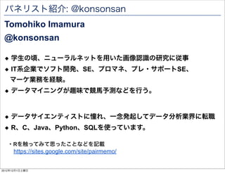 パネリスト紹介: @konsonsan
 Tomohiko Imamura
 @konsonsan

 ◆ 学生の頃、ニューラルネットを用いた画像認識の研究に従事
 ◆ IT系企業でソフト開発、SE、プロマネ、プレ・サポートSE、
    マーケ業務を経験。
 ◆ データマイニングが趣味で競馬予測などを行う。


 ◆ データサイエンティストに憧れ、一念発起してデータ分析業界に転職
 ◆ R、C、Java、Python、SQLを使っています。

   ・Rを触ってみて思ったことなどを記載
     https://sites.google.com/site/pairmemo/


2012年12月1日土曜日
 