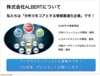 株式会社ALBERTについて
      私たちは「分析力をコアとする情報最適化企業」です！

                           ALBERTの事業領域

                           CRMソリューションの開発・提供

                           レコメンドエンジンの開発・提供

                           行動ターゲティング広告システムの
                           開発・提供




                データサイエンティスト大募集中です！
                Rな皆様、ぜひよろしくお願いします！
                                         9

2012年12月1日土曜日
 