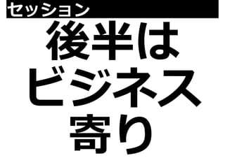セッション後半は 
ビジネス 
寄り 
 