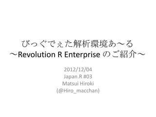 びっぐでぇた解析環境あ～る
～Revolution R Enterprise のご紹介～
                        2012/12/04
                        Japan.R #03
                        Matsui Hiroki
                      (@Hiro_macchan)


2012/12/1 Japan.R#3                     1
 