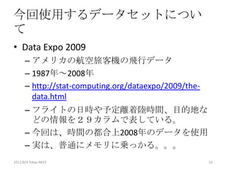 今回使用するデータセットについ
て
• Data Expo 2009
      – アメリカの航空旅客機の飛行データ
      – 1987年～2008年
      – http://stat-computing.org/dataexpo/2009/the-
        data.html
      – フライトの日時や予定離着陸時間、目的地な
        どの情報を２９カラムで表している。
      – 今回は、時間の都合上2008年のデータを使用
      – 実は、普通にメモリに乗っかる。。。
2012/12/1 Japan.R#3                                    10
 