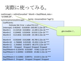 実際に使ってみる。
myGlmLogit <- rxGlm(Cancelled ~ Month + DayOfWeek, data =
"air2008.xdf",
summary(memoryGlmLogit)        family = binomial(link="logit"))
  Coefficients:
           Estimate Std. Error z value Pr(>|z|)
  (Intercept) -3.402642 0.010038 -338.965 2.22e-16 ***
  Month=1 -0.132518 0.010854 -12.209 2.22e-16 ***
                                                                  glm→rxGlm に。
  Month=2 0.104402 0.010430 10.010 2.22e-16 ***
  Month=3 -0.211816 0.011038 -19.190 2.22e-16 ***
  ・・・・
  Month=9 -0.592640 0.012688 -46.709 2.22e-16 ***
  Month=10 -1.746840 0.019185 -91.052 2.22e-16 ***
  Month=11 -1.356062 0.016872 -80.373 2.22e-16 ***
  Month=12 Dropped Dropped Dropped Dropped
  DayOfWeek=4 -0.103478 0.010387 -9.962 2.22e-16 ***
  DayOfWeek=5 0.184902 0.009690 19.082 2.22e-16 ***
  ・・・・・
  DayOfWeek=2 0.132802 0.009751 13.619 2.22e-16 ***
     2012/12/1 Japan.R#3                                                    13
  DayOfWeek=3 Dropped Dropped Dropped Dropped
 