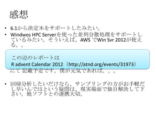 感想
• 6.1から決定木をサポートしたみたい。
• Windwos HPC Serverを使った並列分散処理をサポートし
  ているみたい。そういえば、AWS でWin Svr 2012が使え
  る。。

 この辺のレポートは
 R advent Calendar 2012（http://atnd.org/events/31973）
 にて 記載予定です。僕が元気であれば。。。

• 回帰分析したいだけなら、サンプリングの方がお手軽だ
  し早いんではという疑問は、現実場面で独自解決して下
  さい。他ソフトとの連携大切。

 2012/12/1 Japan.R#3                                    15
 