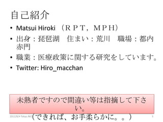 自己紹介
• Matsui Hiroki （ＲＰＴ，ＭＰＨ）
• 出身：琵琶湖 住まい：荒川 職場：都内
  赤門
• 職業：医療政策に関する研究をしていま
  す。
• Twitter: Hiro_macchan


     未熟者ですので間違い等は指摘して下さ
             い。
      （できれば、お手柔らかに。。）
2012/12/1 Japan.R#3         3
 
