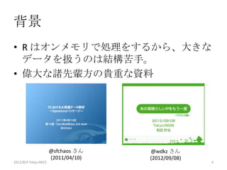 背景
• R はオンメモリで処理をするから、大きな
  データを扱うのは結構苦手。
• 偉大な諸先輩方の貴重な資料




                      @sfchaos さん    @wdkz さん
                      (2011/04/10)   (2012/09/08)
2012/12/1 Japan.R#3                                 4
 