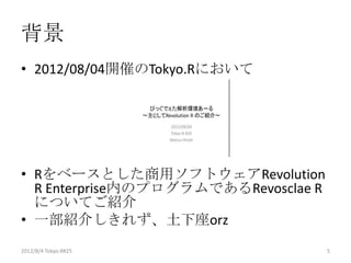 背景
• 2012/08/04開催のTokyo.Rにおいて




• Rをベースとした商用ソフトウェアRevolution
  R Enterprise内のプログラムであるRevosclae R
  についてご紹介
• 一部紹介しきれず、土下座orz
2012/12/1 Japan.R#3                   5
 