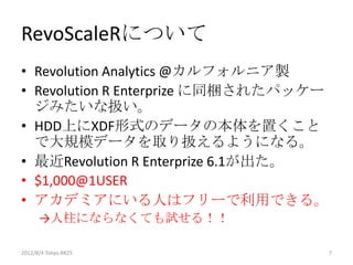 RevoScaleRについて
• Revolution Analytics @カルフォルニア製
• Revolution R Enterprize に同梱されたパッケー
  ジみたいな扱い。
• HDD上にXDF形式のデータの本体を置くこと
  で大規模データを取り扱えるようになる。
• 最近Revolution R Enterprize 6.1が出た。
• $1,000@1USER
• アカデミアにいる人はフリーで利用できる。
      →人柱にならなくても試せる！！

2012/12/1 Japan.R#3                    7
 