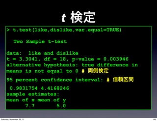 t
     > t.test(like,dislike,var.equal=TRUE)

             Two Sample t-test

     data: like and dislike
     t = 3.3041, df = 18, p-value = 0.003946
     alternative hypothesis: true difference in
     means is not equal to 0 #
     95 percent confidence interval: #
      0.9831754 4.4168246
     sample estimates:
     mean of x mean of y
           7.7       5.0

Saturday, November 26, 11                         145
 