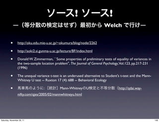 !                     !
              ―                                                           Welch                    ―


          •      http://oku.edu.mie-u.ac.jp/~okumura/blog/node/2262

          •      http://aoki2.si.gunma-u.ac.jp/lecture/BF/index.html

          •      Donald W. Zimmerman, ``Some properties of preliminary tests of equality of variances in
                 the two-sample location problem'', The Journal of General Psychology,Vol.123, pp.217-231
                 (1996)

          •      The unequal variance t-test is an underused alternative to Student's t-test and the Mann-
                 Whitney U test -- Ruxton 17 (4): 688 -- Behavioral Ecology

          •                       :          Mann-Whitney U                         http://qdai.way-
                 nifty.com/qjes/2005/02/mannwhitneyu.html




Saturday, November 26, 11                                                                                    148
 