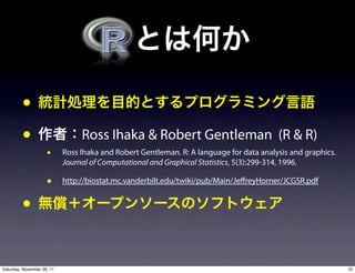•
         •                       Ross Ihaka & Robert Gentleman (R & R)
                     •      Ross Ihaka and Robert Gentleman. R: A language for data analysis and graphics.
                            Journal of Computational and Graphical Statistics, 5(3):299-314, 1996.

                     •      http://biostat.mc.vanderbilt.edu/twiki/pub/Main/Je reyHorner/JCGSR.pdf


         •

Saturday, November 26, 11                                                                                    10
 