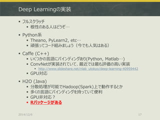 Deep Learningの実装 
フルスクラッチ 
根性のある人はどうぞ… 
Python系 
Theano, PyLearn2, etc… 
頑張ってコード組みましょう（今でも人気はある） 
Caffe (C++) 
いくつかの言語にバインディングあり(Python, Matlab…) 
ConvNetが実装されていて、最近では最も評価の高い実装 
http://www.slideshare.net/nlab_utokyo/deep-learning-40959442 
GPU対応 
H2O (Java) 
分散処理が可能でHadoop(Spark)上で動作するとか 
多くの言語にバインディングを持っていて便利 
GPU非対応？ 
Rパッケージがある 
2014/12/6 
17  