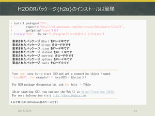 H2OのRパッケージ{h2o}のインストールは簡単 
2014/12/6 
21 
> install.packages("h2o", + repos=(c("http://s3.amazonaws.com/h2o-release/h2o/master/1542/R", + getOption("repos")))) 
> library("h2o", lib.loc="C:/Program Files/R/R-3.0.2/library") 
要求されたパッケージ RCurl をロード中です 
要求されたパッケージ bitops をロード中です 
要求されたパッケージ rjson をロード中です 
要求されたパッケージ statmod をロード中です 
要求されたパッケージ survival をロード中です 
要求されたパッケージ splines をロード中です 
要求されたパッケージ tools をロード中です 
---------------------------------------------------------------------- 
Your next step is to start H2O and get a connection object (named 
'localH2O', for example): > localH2O = h2o.init() 
For H2O package documentation, ask for help: > ??h2o 
After starting H2O, you can use the Web UI at http://localhost:54321 
For more information visit http://docs.0xdata.com 
---------------------------------------------------------------------- 
# 以下略（これはWindows版のケースです）  
