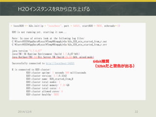 H2OインスタンスをRから立ち上げる 
2014/12/6 
22 
> localH2O <- h2o.init(ip = "localhost", port = 54321, startH2O = TRUE, nthreads=-1) 
H2O is not running yet, starting it now... 
Note: In case of errors look at the following log files: 
C:¥Users¥XXX¥AppData¥Local¥Temp¥RtmpghjvGo/h2o_XXX_win_started_from_r.out 
C:¥Users¥XXX¥AppData¥Local¥Temp¥RtmpghjvGo/h2o_XXX_win_started_from_r.err 
java version "1.7.0_67“ 
Java(TM) SE Runtime Environment (build 1.7.0_67-b01) 
Java HotSpot(TM) 64-Bit Server VM (build 24.65-b04, mixed mode) 
Successfully connected to http://localhost:54321 
R is connected to H2O cluster: 
H2O cluster uptime: 1 seconds 506 milliseconds 
H2O cluster version: 2.7.0.1542 
H2O cluster name: H2O_started_from_R 
H2O cluster total nodes: 1 
H2O cluster total memory: 7.10 GB 
H2O cluster total cores: 8 
H2O cluster allowed cores: 8 
H2O cluster healthy: TRUE 
64bit推奨 （32bitだと警告が出る）  