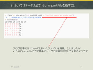 {h2o}ではデータは全てh2o.importFileを通すこと 
2014/12/6 
24 
> cfData <- h2o.importFile(localH2O, path = "conflict_sample_wo_header.txt") 
# ここで処理進捗のインジケータが入るが割愛 
> head(cfdata) 
C1 C2 C3 C4 C5 C6 C7 C8 
1 0 1 0 1 0 0 0 No 
2 0 0 1 1 0 0 1 No 
3 1 1 0 1 0 0 0 No 
4 0 1 1 1 0 0 1 No 
5 1 1 1 1 0 0 0 No 
6 0 0 0 1 0 0 1 No 
ブログ記事では「ヘッダを抜いたファイルを用意」としましたが、 
どうやらimportFileの方で勝手にヘッダの有無を判定してくれるようです  