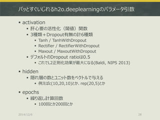 パッとすぐいじれるh2o.deeplearningのパラメータ引数 
activation 
肝心要の活性化（閾値）関数 
3種類＋Dropout有無の計6種類 
Tanh / TanhWithDropout 
Rectifier / RectifierWithDropout 
Maxout / MaxoutWithDropout 
デフォルトのDropout ratioは0.5 
これでL2正則化効果が最大になる(Baldi, NIPS 2013) 
hidden 
隠れ層の数とユニット数をベクトルで与える 
例えばc(10,20,10)とか、rep(20,5)とか 
epochs 
繰り返し計算回数 
100回とか200回とか 
2014/12/6 
28  
