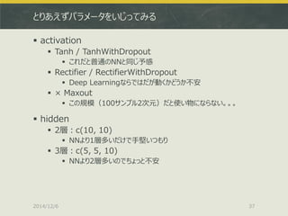 とりあえずパラメータをいじってみる 
activation 
Tanh / TanhWithDropout 
これだと普通のNNと同じ予感 
Rectifier / RectifierWithDropout 
Deep Learningならではだが動くかどうか不安 
× Maxout 
この規模（100サンプル2次元）だと使い物にならない。。。 
hidden 
2層：c(10, 10) 
NNより1層多いだけで手堅いつもり 
3層：c(5, 5, 10) 
NNより2層多いのでちょっと不安 
2014/12/6 
37  