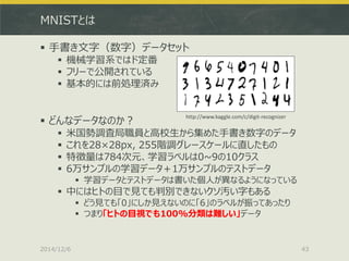 MNISTとは 
手書き文字（数字）データセット 
機械学習系ではド定番 
フリーで公開されている 
基本的には前処理済み 
どんなデータなのか？ 
米国勢調査局職員と高校生から集めた手書き数字のデータ 
これを28×28px, 255階調グレースケールに直したもの 
特徴量は784次元、学習ラベルは0~9の10クラス 
6万サンプルの学習データ＋1万サンプルのテストデータ 
学習データとテストデータは書いた個人が異なるようになっている 
中にはヒトの目で見ても判別できないクソ汚い字もある 
どう見ても「0」にしか見えないのに「6」のラベルが振ってあったり 
つまり「ヒトの目視でも100%分類は難しい」データ 
2014/12/6 
43 
http://www.kaggle.com/c/digit-recognizer  
