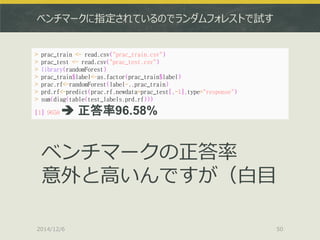 ベンチマークに指定されているのでランダムフォレストで試す 
2014/12/6 
50 
> prac_train <- read.csv("prac_train.csv") 
> prac_test <- read.csv("prac_test.csv") 
> library(randomForest) 
> prac_train$label<-as.factor(prac_train$label) 
> prac.rf<-randomForest(label~.,prac_train) 
> prd.rf<-predict(prac.rf,newdata=prac_test[,-1],type="response") 
> sum(diag(table(test_labels,prd.rf))) 
[1] 9658  正答率96.58% 
ベンチマークの正答率 
意外と高いんですが（白目  