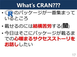 What’s CRAN???
• のパッケージが一番集まって
いるところ
• 載せるのには結構苦労する(闇)
• 今日はそこにパッケージが載るま
での心暖まるサクセスストーリを
お話ししたい
17
 