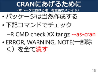 CRANにあげるために
(本トークにおける唯一有意義なスライド）
• パッケージは当然作成する
• 下記コマンドでチェック
–R CMD check XX.tar.gz --as-cran
• ERROR, WARNING, NOTE(一部除
く）を全て潰す
18
 
