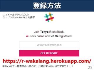 登録方法
25
https://r-wakalang.herokuapp.com/
１：メールアドレス入力
２：「GET MY INVITE」を押下
※Slack内で一覧表示されるので、公開まずい方は捨てアドで！！！
 