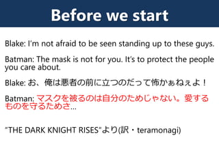 Before we start
Blake: I‘m not afraid to be seen standing up to these guys.
Batman: The mask is not for you. It’s to protect the people
you care about.
Blake: お、俺は悪者の前に立つのだって怖かぁねぇよ！
Batman: マスクを被るのは自分のためじゃない。愛する
ものを守るためさ…
“THE DARK KNIGHT RISES“より(訳・teramonagi)
 