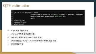 QTE estimation
● ci.qte関数で推定可能
● xformulaで共変量を追加可能
● 分位点の区切り方は probsで指定可能
● (今回は指定していないが )coresで使用コア数も指定可能
● ATEも推定可能
 