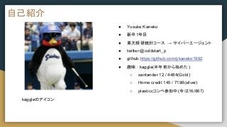 自己紹介
● Yusuke Kaneko
● 新卒1年目
● 東大経研統計コース → サイバーエージェント
● twitter:@coldstart_p
● github:https://github.com/ykaneko1992
● 趣味 : kaggle(半年前から始めた)
○ santander 12 / 4484(Gold)
○ Home credit 145 / 7198(silver)
○ plasticcコンペ参加中(今は16/867)
kaggleのアイコン
 