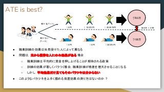 ATE is best?
● 職業訓練の効果は当然受けた人によって異なる
● 問題は，元から優秀な人にのみ効果がある 場合
○ 職業訓練は平均的に賃金を押し上げることが期待される政策
○ 訓練の効果が著しくバラつく場合，職業訓練が格差を増大させることになる
○ しかし，平均効果だけ見てもそのバラツキは分からない
● このようなバラツキを上手く掴める処置効果の測り方はないのか ?
↑ 0円 ↑ 100万円 ↑ 2000万円
↑700万
↑100万
600万 = ATE
↑ 0円 ↑ 0円 ↑ 300万円
受ける(T = 1)
受けない
(T = 0)
 