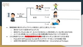 QTE
● 職業訓練は実はランダムアサインの仮定は (おそらく)満たしていない
○ 割り当てられても拒否をする人がいる
○ 拒否がランダムなら良いが，元からやる気のない人間が拒否していると考えるのが妥当
○ よってこれを考慮しないと QTEはより強く処置効果があるようなバイアスを受ける
● これを考慮するために 共変量を条件付けた時に 処置はランダムに割り当てられると仮定
○ Firpo(2007)のPropensity Scoreを用いたアプローチで正しく QTEを推定可能
○ 反実分布を直接求める手法もあるが今回は触れない (Counterfactual Package)
ランダムに
割当
拒否
T = 1
T = 0
T = 0
 
