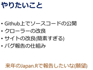 来年のJapan.Rで報告したいな(願望)
やりたいこと
• Github上でソースコードの公開
• クローラーの改良
• サイトの改良(簡素すぎる)
• バグ報告の仕組み
19
 