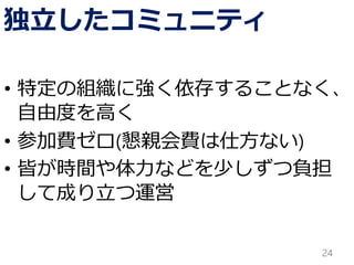独立したコミュニティ
• 特定の組織に強く依存することなく、
自由度を高く
• 参加費ゼロ(懇親会費は仕方ない)
• 皆が時間や体力などを少しずつ負担
して成り立つ運営
24
 