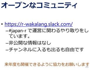 来年度も開催できるように協力をお願いします
オープンなコミュニティ
• https://r-wakalang.slack.com/
–#japan-r で運営に関わるやり取りをし
ています。
–非公開な情報はなし
–チャンネルに入るも出るも自由です
25
 