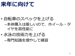 来年に向けて
• 自転車のスペックを上げる
–本体購入は厳しいので、ホイール・タ
イヤを高性能に
• 水泳の技術力を上げる
–専門知識を増やして練習
6
 