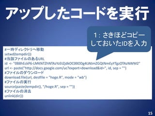 アップしたコードを実行
                                               １： さきほどコピー
                                               しておいたIDを入力
#一時ディレクトリへ移動
setwd(tempdir())
#当該ファイルのあるURL
id <- "0B8hEckP6-LMKNTZhNTAzYzEtZjdkOC00ODg4LWJmZGQtNmEyYTgzOTAzNWM2"
url <- paste("http://docs.google.com/uc?export=download&id=", id, sep = "")
#ファイルのダウンロード
download.file(url, destfile = "hoge.R", mode = "wb")
#ファイルの実行
source(paste(tempdir(), "/hoge.R", sep = ""))
#ファイルの消去
unlink(dir())



                                                                              15
 